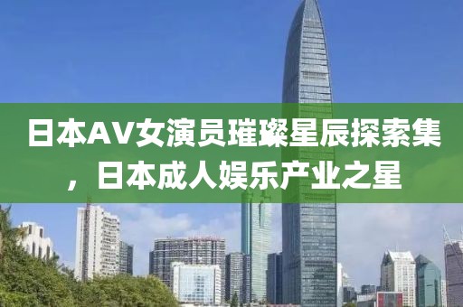 日本AV女演员璀璨星辰探索集，日本成人娱乐产业之星