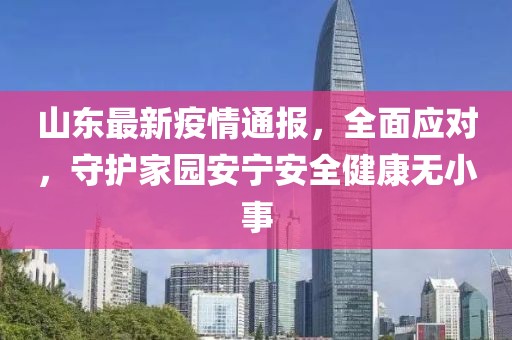 山东最新疫情通报，全面应对，守护家园安宁安全健康无小事