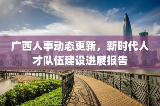 广西人事动态更新，新时代人才队伍建设进展报告