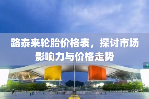 路泰来轮胎价格表，探讨市场影响力与价格走势