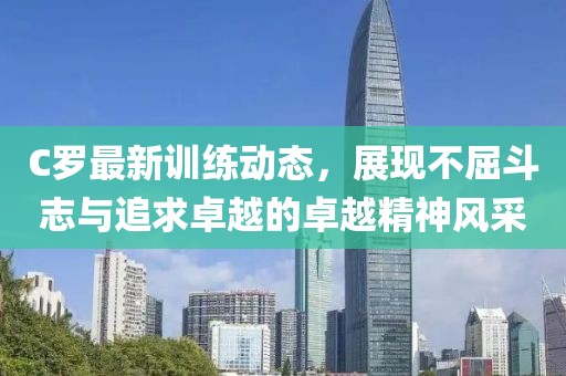 C罗最新训练动态，展现不屈斗志与追求卓越的卓越精神风采