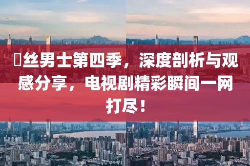 屌丝男士第四季，深度剖析与观感分享，电视剧精彩瞬间一网打尽！