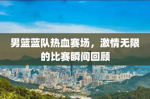 男篮蓝队热血赛场，激情无限的比赛瞬间回顾