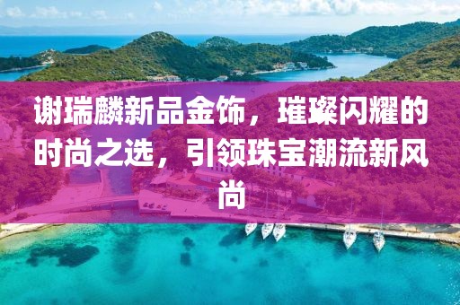 谢瑞麟新品金饰，璀璨闪耀的时尚之选，引领珠宝潮流新风尚
