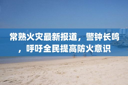 常熟火灾最新报道，警钟长鸣，呼吁全民提高防火意识
