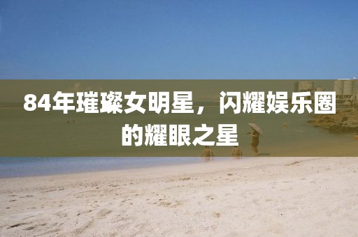 84年璀璨女明星，闪耀娱乐圈的耀眼之星