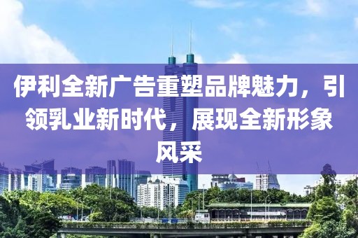 伊利全新广告重塑品牌魅力，引领乳业新时代，展现全新形象风采