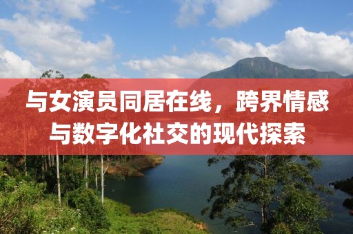 与女演员同居在线，跨界情感与数字化社交的现代探索