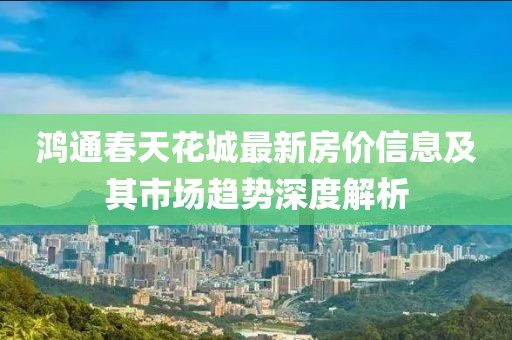 鸿通春天花城最新房价信息及其市场趋势深度解析
