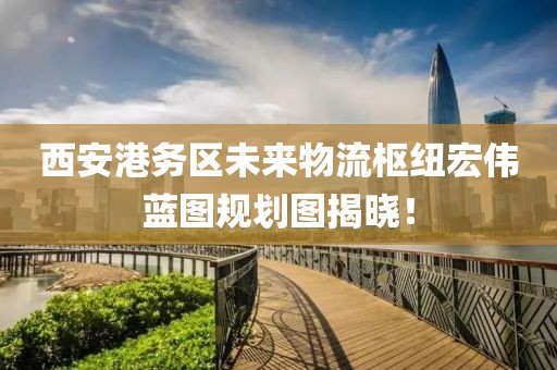 西安港务区未来物流枢纽宏伟蓝图规划图揭晓！