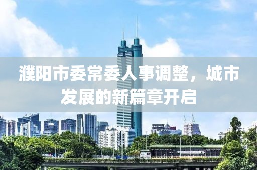 濮阳市委常委人事调整，城市发展的新篇章开启
