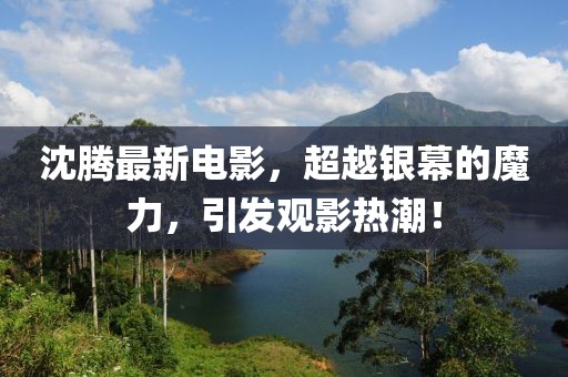 沈腾最新电影，超越银幕的魔力，引发观影热潮！