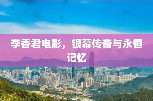 李香君电影，银幕传奇与永恒记忆