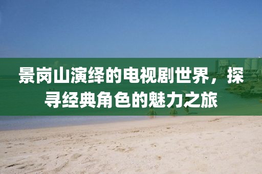 景岗山演绎的电视剧世界，探寻经典角色的魅力之旅