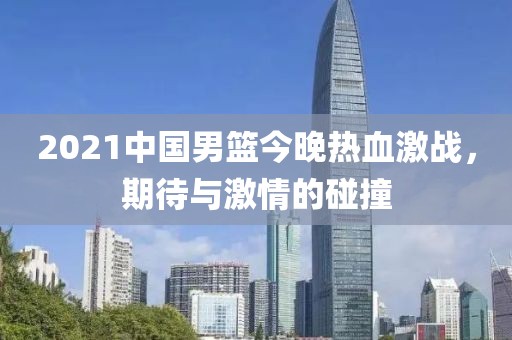 2021中国男篮今晚热血激战，期待与激情的碰撞