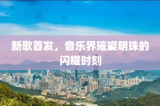 新歌首发，音乐界璀璨明珠的闪耀时刻