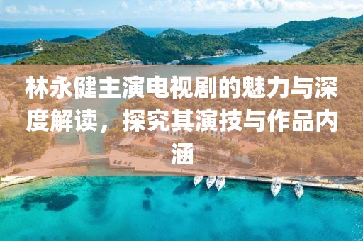 林永健主演电视剧的魅力与深度解读，探究其演技与作品内涵