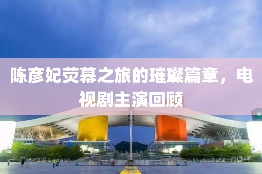 陈彦妃荧幕之旅的璀璨篇章，电视剧主演回顾
