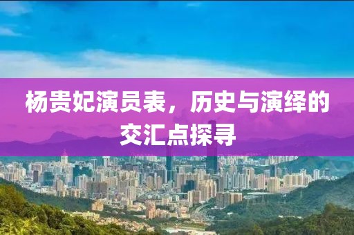 杨贵妃演员表，历史与演绎的交汇点探寻