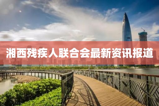 湘西残疾人联合会最新资讯报道