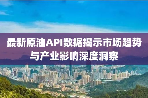 最新原油API数据揭示市场趋势与产业影响深度洞察