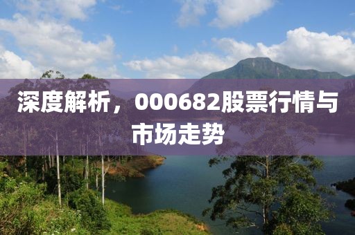 深度解析，000682股票行情与市场走势