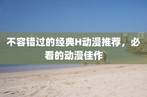 不容错过的经典H动漫推荐，必看的动漫佳作