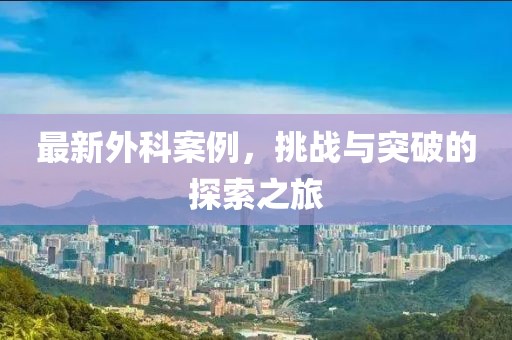 最新外科案例，挑战与突破的探索之旅