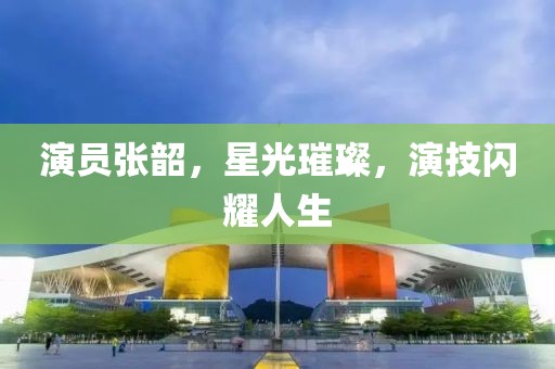 演员张韶，星光璀璨，演技闪耀人生