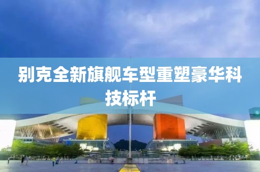别克全新旗舰车型重塑豪华科技标杆