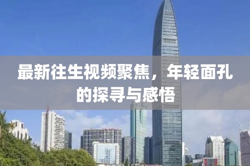 最新往生视频聚焦，年轻面孔的探寻与感悟