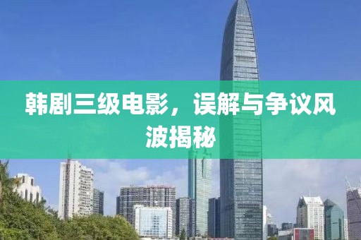 韩剧三级电影，误解与争议风波揭秘