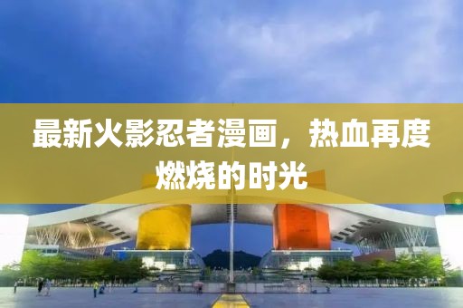 最新火影忍者漫画，热血再度燃烧的时光