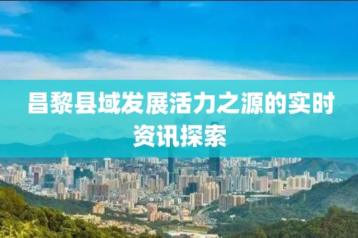 昌黎县域发展活力之源的实时资讯探索