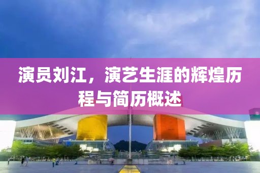 演员刘江，演艺生涯的辉煌历程与简历概述