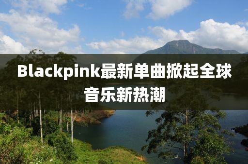Blackpink最新单曲掀起全球音乐新热潮