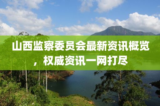山西监察委员会最新资讯概览，权威资讯一网打尽
