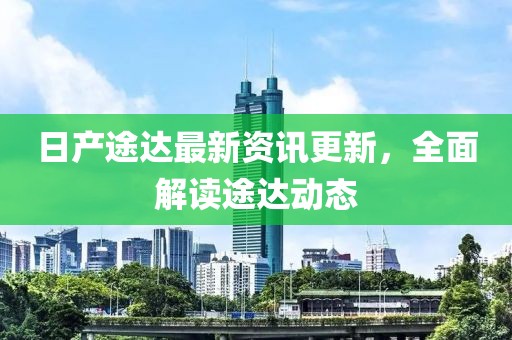 日产途达最新资讯更新，全面解读途达动态