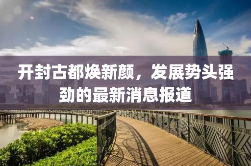 开封古都焕新颜，发展势头强劲的最新消息报道