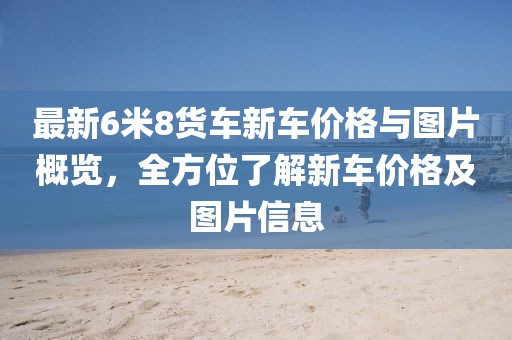 最新6米8货车新车价格与图片概览，全方位了解新车价格及图片信息