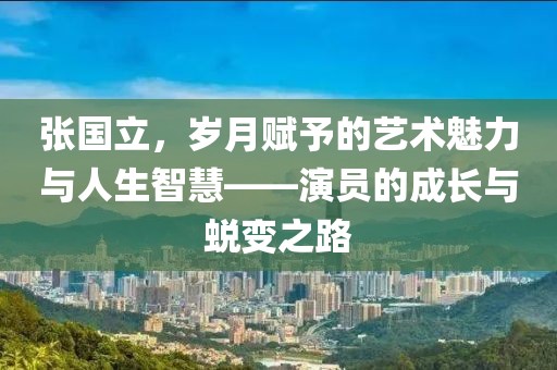 张国立，岁月赋予的艺术魅力与人生智慧——演员的成长与蜕变之路
