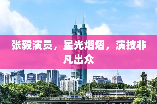 张毅演员，星光熠熠，演技非凡出众