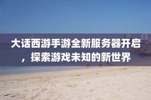 大话西游手游全新服务器开启，探索游戏未知的新世界