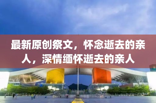 最新原创祭文，怀念逝去的亲人，深情缅怀逝去的亲人