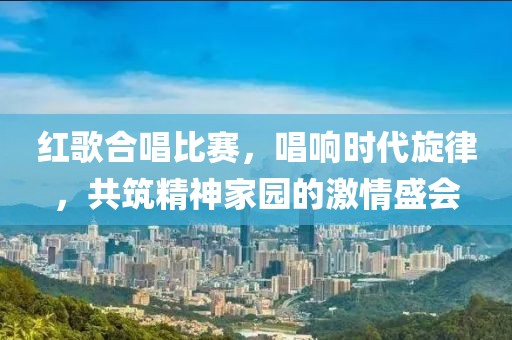 红歌合唱比赛，唱响时代旋律，共筑精神家园的激情盛会
