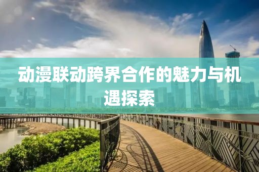动漫联动跨界合作的魅力与机遇探索