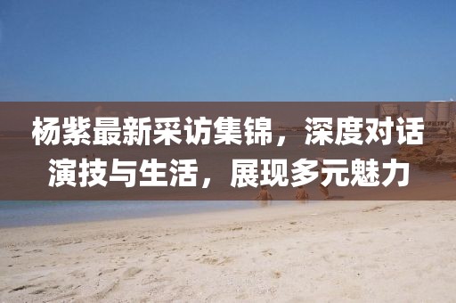 杨紫最新采访集锦，深度对话演技与生活，展现多元魅力