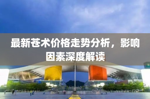 最新苍术价格走势分析，影响因素深度解读