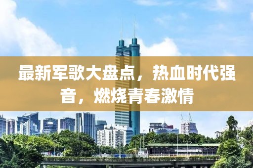 最新军歌大盘点，热血时代强音，燃烧青春激情