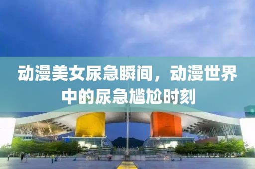 动漫美女尿急瞬间，动漫世界中的尿急尴尬时刻